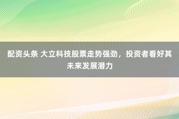 配资头条 大立科技股票走势强劲，投资者看好其未来发展潜力