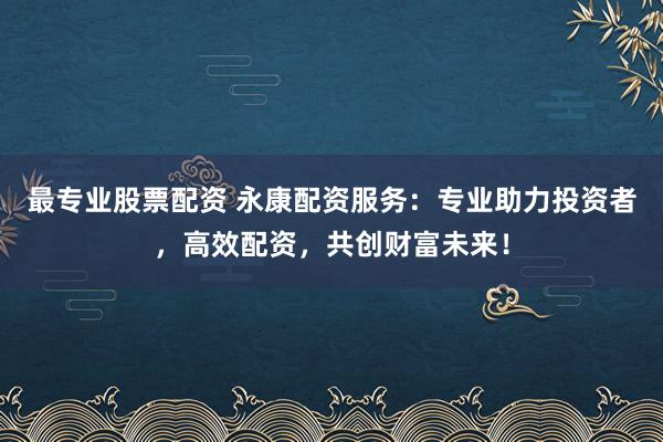 最专业股票配资 永康配资服务：专业助力投资者，高效配资，共创财富未来！