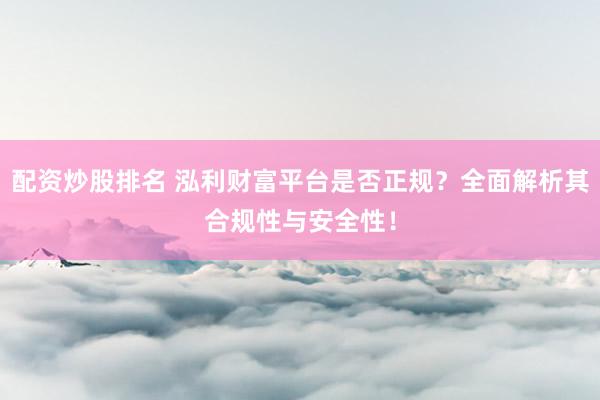 配资炒股排名 泓利财富平台是否正规？全面解析其合规性与安全性！