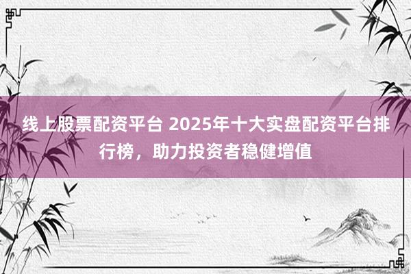 线上股票配资平台 2025年十大实盘配资平台排行榜，助力投资者稳健增值