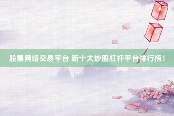 股票网络交易平台 新十大炒股杠杆平台排行榜！
