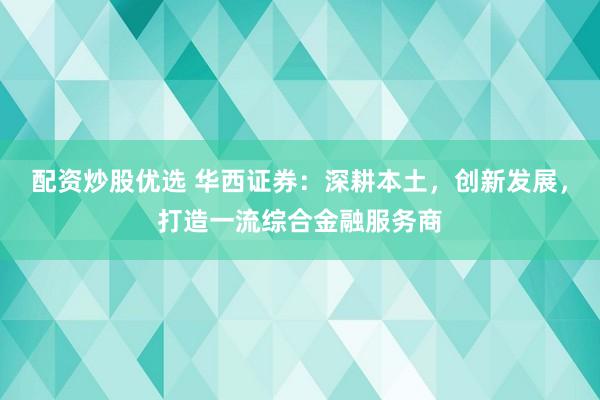 配资炒股优选 华西证券：深耕本土，创新发展，打造一流综合金融服务商