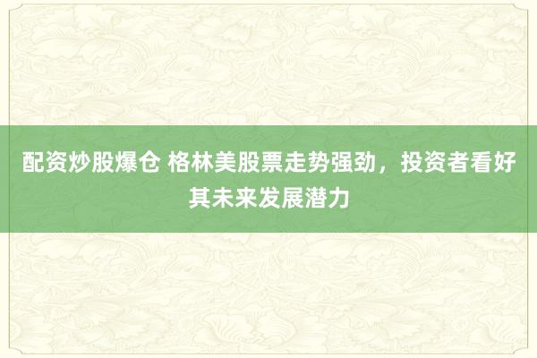 配资炒股爆仓 格林美股票走势强劲，投资者看好其未来发展潜力