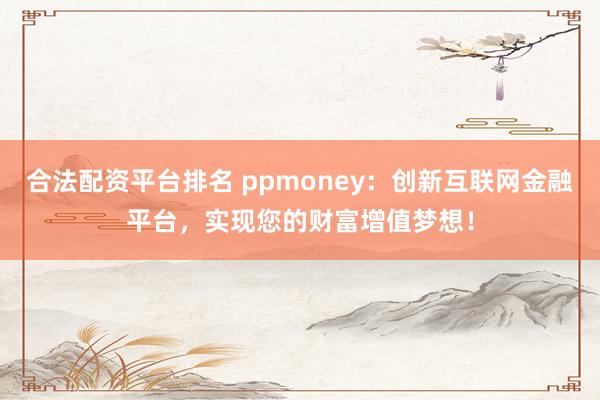 合法配资平台排名 ppmoney：创新互联网金融平台，实现您的财富增值梦想！