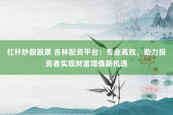 杠杆炒股股票 吉林配资平台：专业高效，助力投资者实现财富增值新机遇