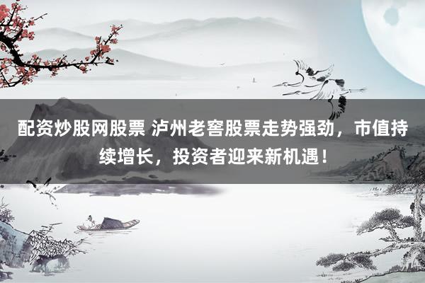 配资炒股网股票 泸州老窖股票走势强劲，市值持续增长，投资者迎来新机遇！