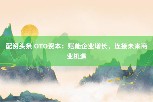 配资头条 OTO资本：赋能企业增长，连接未来商业机遇