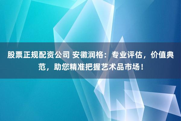 股票正规配资公司 安徽润格：专业评估，价值典范，助您精准把握艺术品市场！