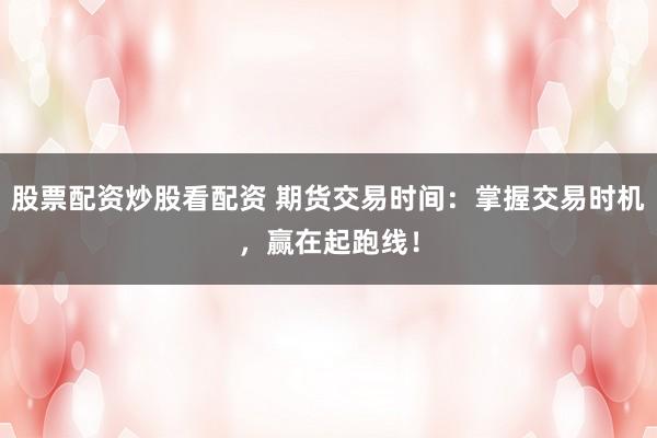 股票配资炒股看配资 期货交易时间：掌握交易时机，赢在起跑线！