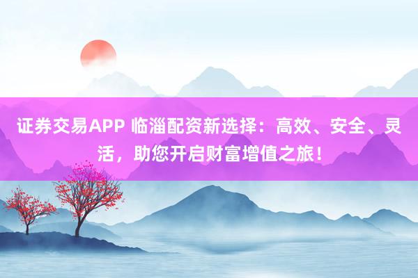 证券交易APP 临淄配资新选择：高效、安全、灵活，助您开启财富增值之旅！