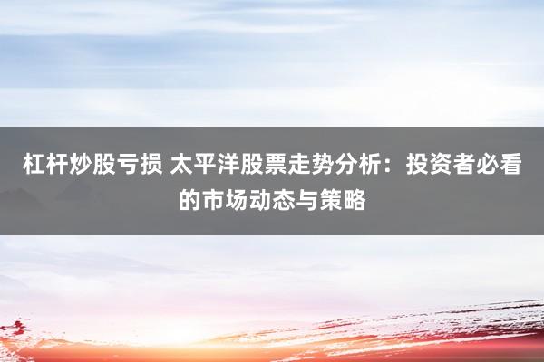 杠杆炒股亏损 太平洋股票走势分析：投资者必看的市场动态与策略