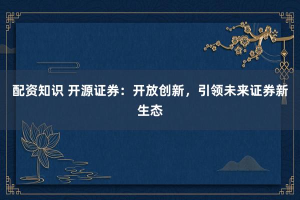 配资知识 开源证券：开放创新，引领未来证券新生态