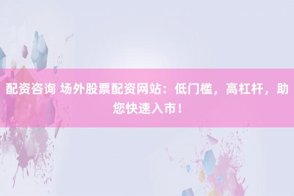 配资咨询 场外股票配资网站：低门槛，高杠杆，助您快速入市！