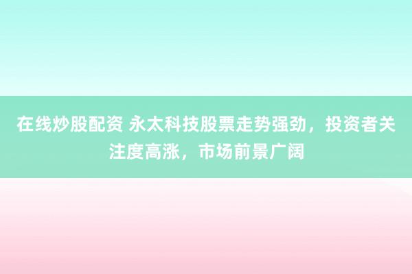 在线炒股配资 永太科技股票走势强劲，投资者关注度高涨，市场前景广阔