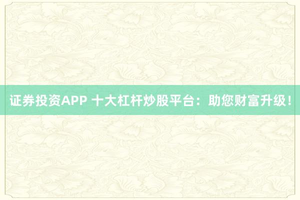 证券投资APP 十大杠杆炒股平台：助您财富升级！