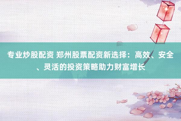 专业炒股配资 郑州股票配资新选择：高效、安全、灵活的投资策略助力财富增长