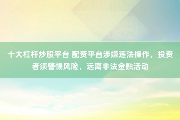 十大杠杆炒股平台 配资平台涉嫌违法操作，投资者须警惕风险，远离非法金融活动
