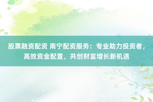 股票融资配资 南宁配资服务：专业助力投资者，高效资金配置，共创财富增长新机遇