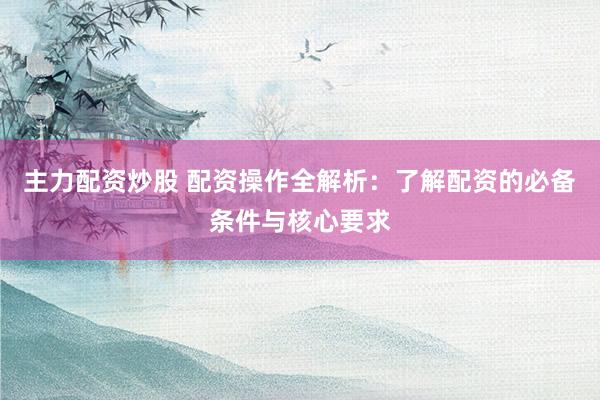 主力配资炒股 配资操作全解析：了解配资的必备条件与核心要求