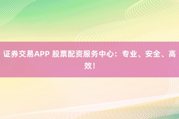 证券交易APP 股票配资服务中心：专业、安全、高效！