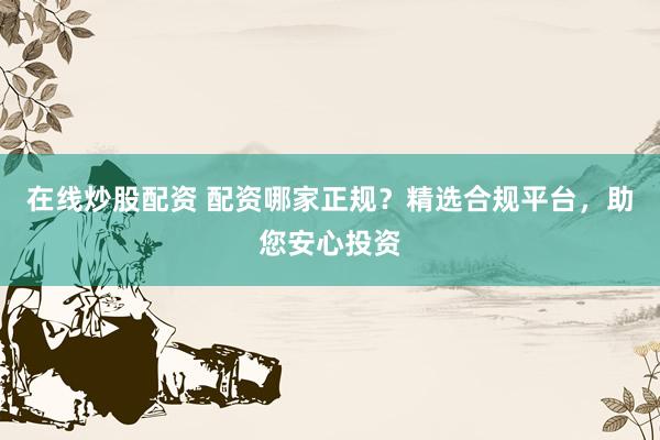 在线炒股配资 配资哪家正规？精选合规平台，助您安心投资