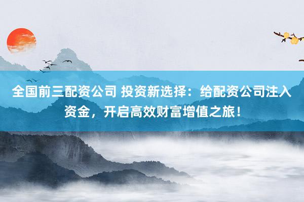 全国前三配资公司 投资新选择：给配资公司注入资金，开启高效财富增值之旅！