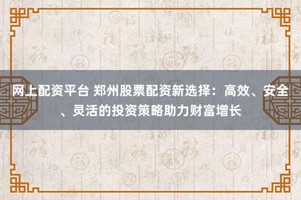 网上配资平台 郑州股票配资新选择：高效、安全、灵活的投资策略助力财富增长