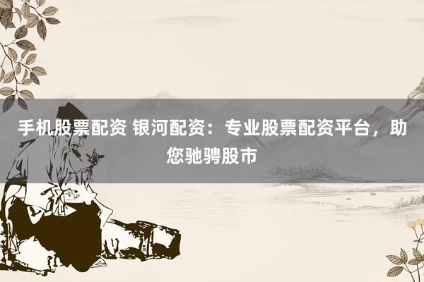 手机股票配资 银河配资：专业股票配资平台，助您驰骋股市