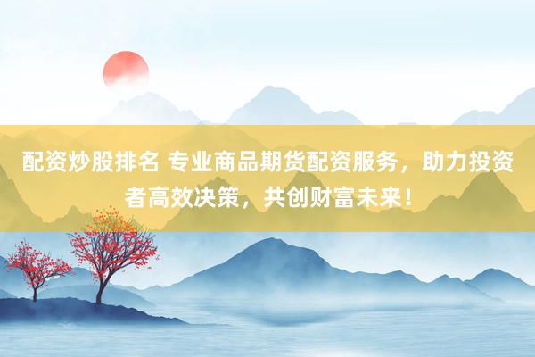 配资炒股排名 专业商品期货配资服务，助力投资者高效决策，共创财富未来！