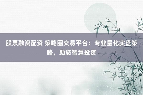 股票融资配资 策略圈交易平台：专业量化实盘策略，助您智慧投资
