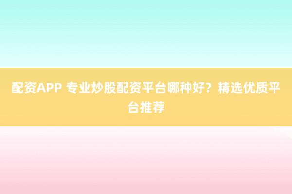 配资APP 专业炒股配资平台哪种好？精选优质平台推荐