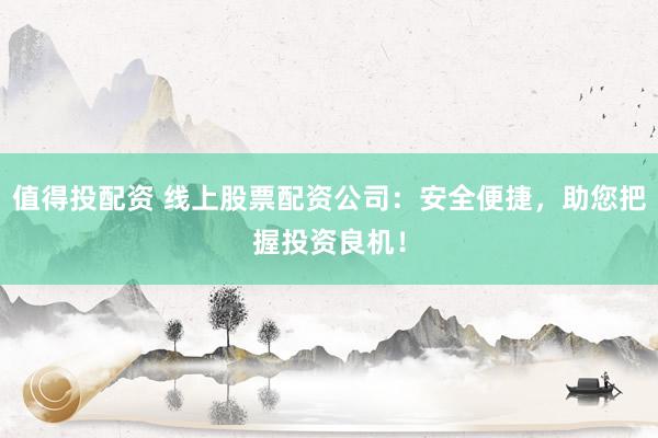 值得投配资 线上股票配资公司：安全便捷，助您把握投资良机！
