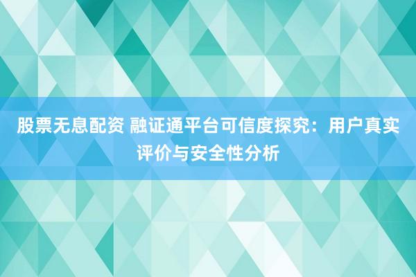 股票无息配资 融证通平台可信度探究：用户真实评价与安全性分析