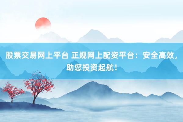 股票交易网上平台 正规网上配资平台：安全高效，助您投资起航！