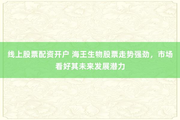 线上股票配资开户 海王生物股票走势强劲，市场看好其未来发展潜力