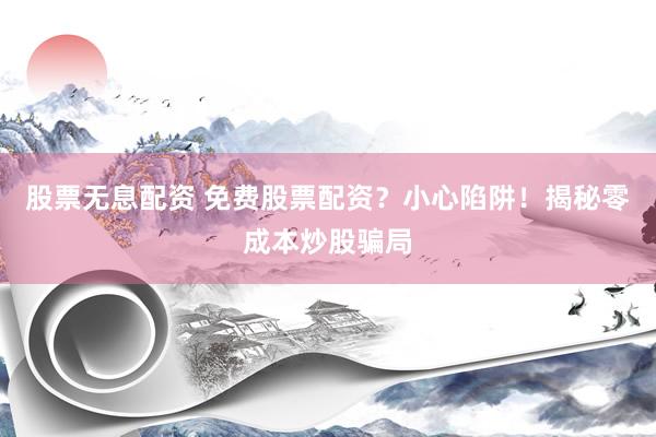 股票无息配资 免费股票配资？小心陷阱！揭秘零成本炒股骗局