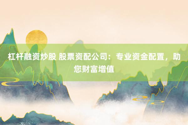 杠杆融资炒股 股票资配公司：专业资金配置，助您财富增值