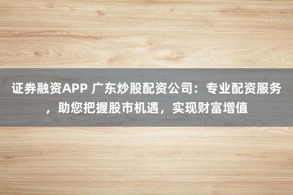 证券融资APP 广东炒股配资公司：专业配资服务，助您把握股市机遇，实现财富增值