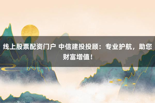 线上股票配资门户 中信建投投顾：专业护航，助您财富增值！
