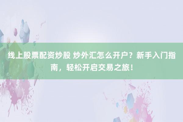 线上股票配资炒股 炒外汇怎么开户？新手入门指南，轻松开启交易之旅！