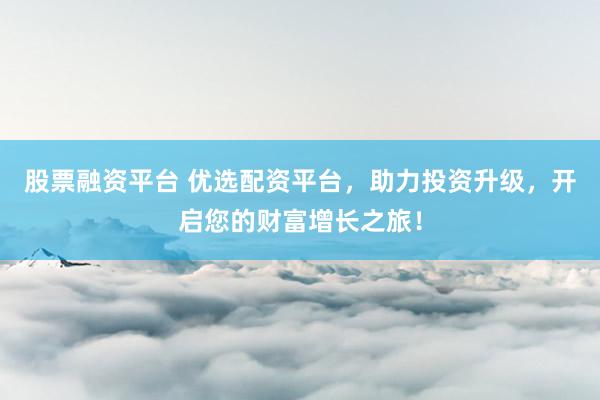 股票融资平台 优选配资平台，助力投资升级，开启您的财富增长之旅！