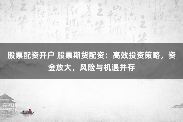 股票配资开户 股票期货配资：高效投资策略，资金放大，风险与机遇并存