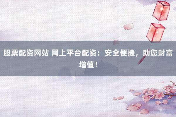 股票配资网站 网上平台配资：安全便捷，助您财富增值！