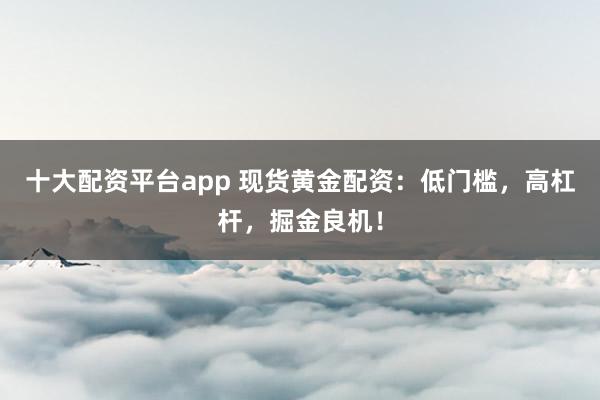 十大配资平台app 现货黄金配资：低门槛，高杠杆，掘金良机！