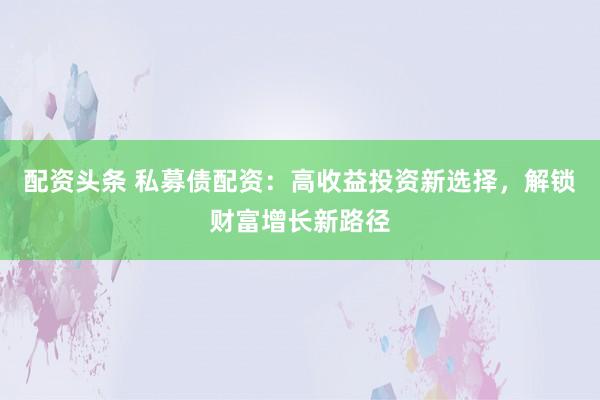 配资头条 私募债配资：高收益投资新选择，解锁财富增长新路径