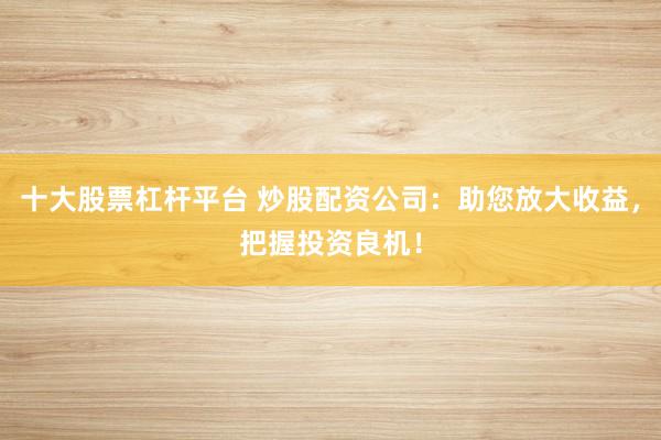 十大股票杠杆平台 炒股配资公司：助您放大收益，把握投资良机！