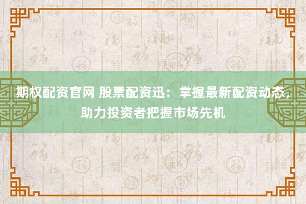 期权配资官网 股票配资迅：掌握最新配资动态，助力投资者把握市场先机