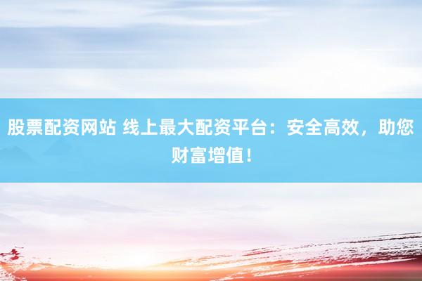 股票配资网站 线上最大配资平台：安全高效，助您财富增值！