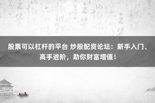 股票可以杠杆的平台 炒股配资论坛：新手入门、高手进阶，助你财富增值！