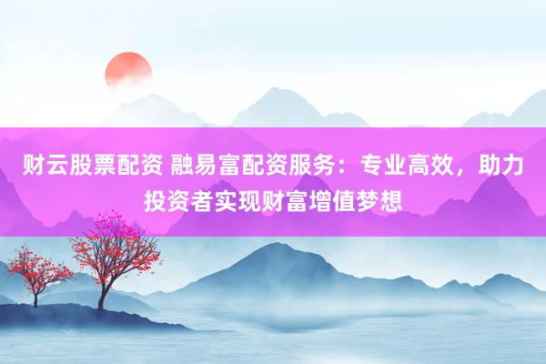 财云股票配资 融易富配资服务：专业高效，助力投资者实现财富增值梦想